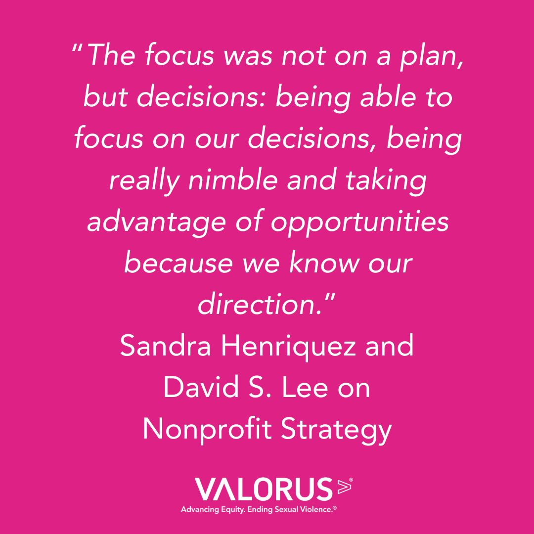 Pink background with white text that reads, "'The focus was not on a plan, but decisions: being able to focus on our decisions, being really nimble and taking advantage of opportunities because we know our direction.'
Sandra Henriquez and
David S. Lee on
Nonprofit Strategy." VALOR logo.