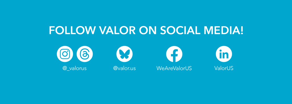 Blue background with white text that reads, "Follow VALOR on Social Media." Underneath there are logos from Instagram and Threads with the handle @_valorus, the Bluesky logo with handle @valor.us, the facebook logo with handle WeAreValorUS, and the LinkedIn handle ValorUS."